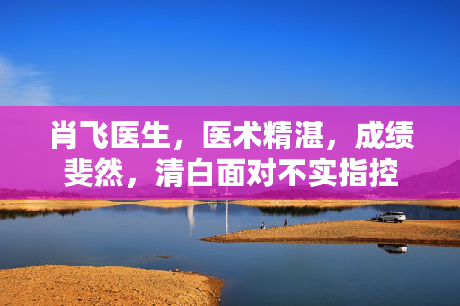 肖飞医生，医术精湛，成绩斐然，清白面对不实指控
