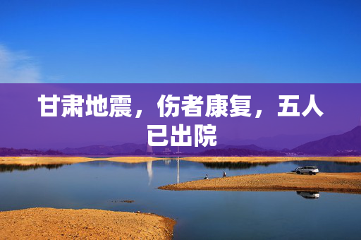 甘肃地震，伤者康复，五人已出院