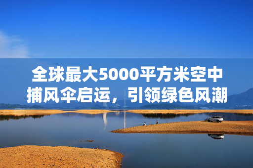 全球最大5000平方米空中捕风伞启运，引领绿色风潮的科技奇迹