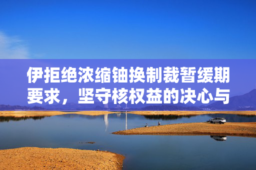 伊拒绝浓缩铀换制裁暂缓期要求，坚守核权益的决心与挑战