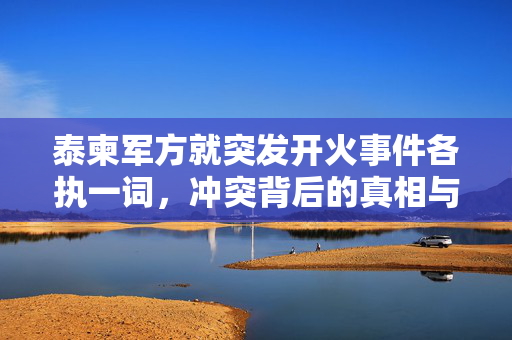 泰柬军方就突发开火事件各执一词，冲突背后的真相与解析