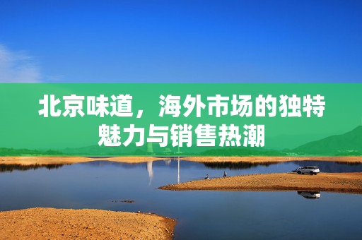北京味道，海外市场的独特魅力与销售热潮
