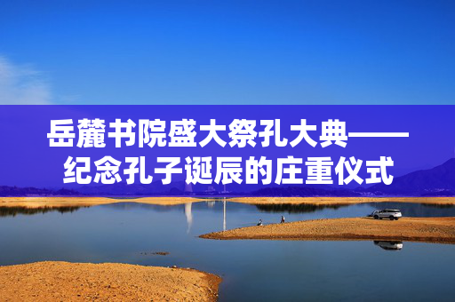 岳麓书院盛大祭孔大典——纪念孔子诞辰的庄重仪式