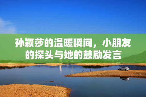 孙颖莎的温暖瞬间，小朋友的探头与她的鼓励发言