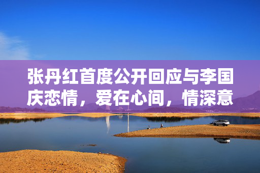 张丹红首度公开回应与李国庆恋情，爱在心间，情深意长