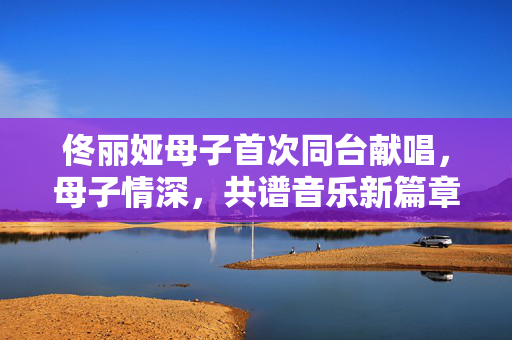 佟丽娅母子首次同台献唱，母子情深，共谱音乐新篇章
