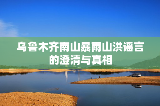 乌鲁木齐南山暴雨山洪谣言的澄清与真相