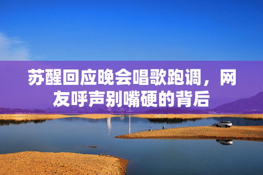 苏醒回应晚会唱歌跑调，网友呼声别嘴硬的背后