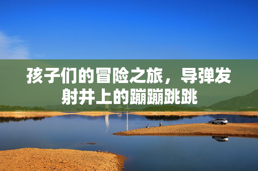孩子们的冒险之旅，导弹发射井上的蹦蹦跳跳