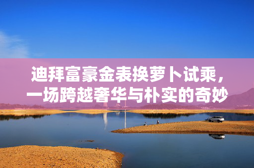 迪拜富豪金表换萝卜试乘，一场跨越奢华与朴实的奇妙体验