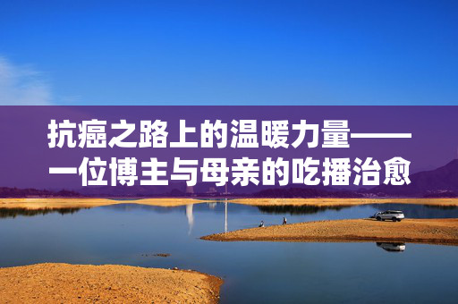 抗癌之路上的温暖力量——一位博主与母亲的吃播治愈之旅