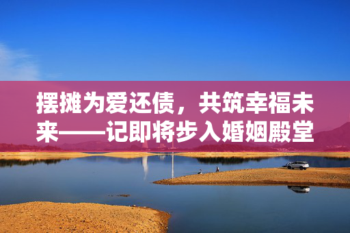 摆摊为爱还债，共筑幸福未来——记即将步入婚姻殿堂的女孩