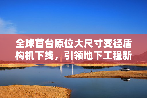 全球首台原位大尺寸变径盾构机下线，引领地下工程新纪元