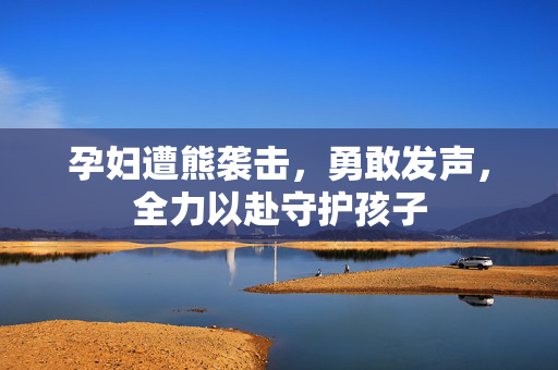 孕妇遭熊袭击，勇敢发声，全力以赴守护孩子