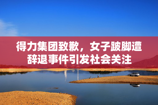 得力集团致歉，女子跛脚遭辞退事件引发社会关注