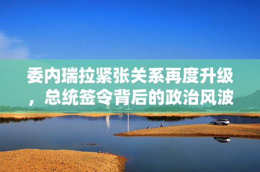 委内瑞拉紧张关系再度升级，总统签令背后的政治风波
