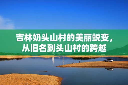 吉林奶头山村的美丽蜕变，从旧名到头山村的跨越