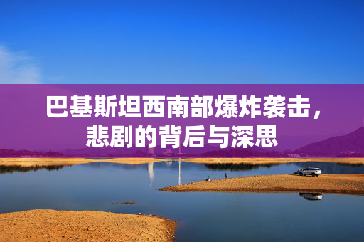 巴基斯坦西南部爆炸袭击，悲剧的背后与深思