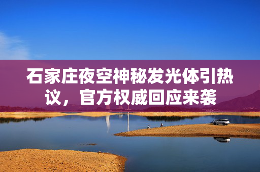 石家庄夜空神秘发光体引热议，官方权威回应来袭