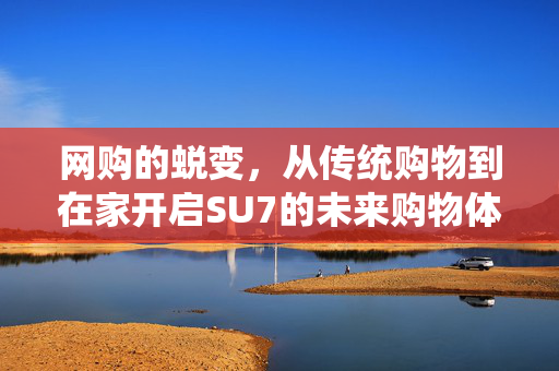网购的蜕变，从传统购物到在家开启SU7的未来购物体验