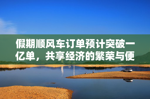 假期顺风车订单预计突破一亿单，共享经济的繁荣与便捷