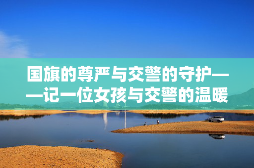 国旗的尊严与交警的守护——记一位女孩与交警的温暖瞬间