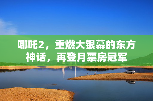 哪吒2，重燃大银幕的东方神话，再登月票房冠军