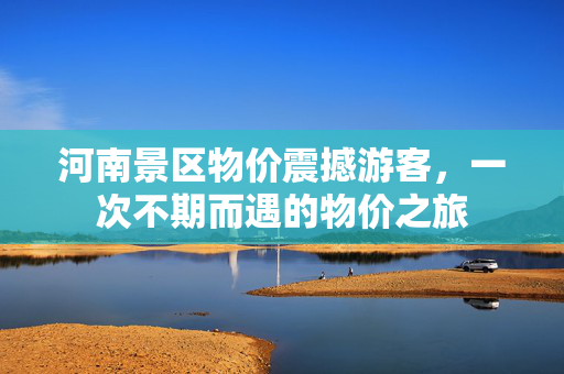 河南景区物价震撼游客，一次不期而遇的物价之旅