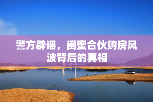 警方辟谣，闺蜜合伙购房风波背后的真相