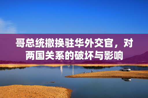 哥总统撤换驻华外交官，对两国关系的破坏与影响