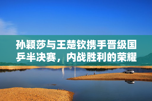 孙颖莎与王楚钦携手晋级国乒半决赛，内战胜利的荣耀时刻