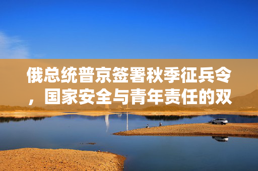 俄总统普京签署秋季征兵令，国家安全与青年责任的双重考量