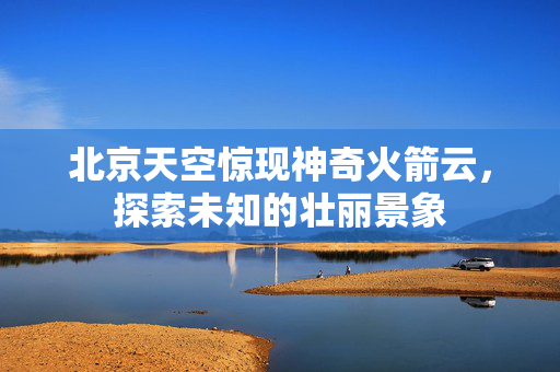 北京天空惊现神奇火箭云，探索未知的壮丽景象