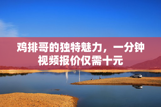 鸡排哥的独特魅力，一分钟视频报价仅需十元