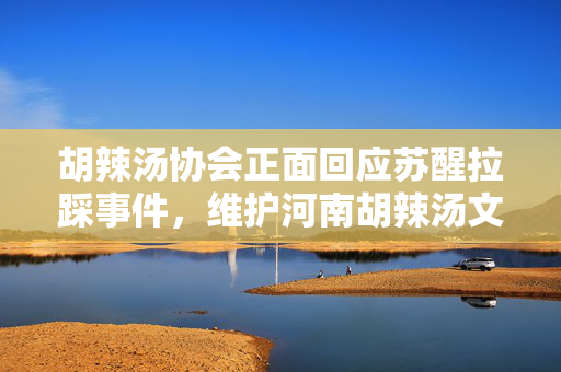 胡辣汤协会正面回应苏醒拉踩事件，维护河南胡辣汤文化与声誉