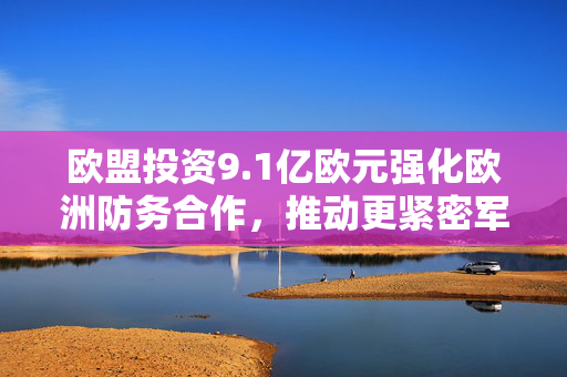 欧盟投资9.1亿欧元强化欧洲防务合作，推动更紧密军事合作