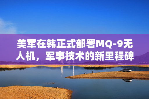 美军在韩正式部署MQ-9无人机，军事技术的新里程碑