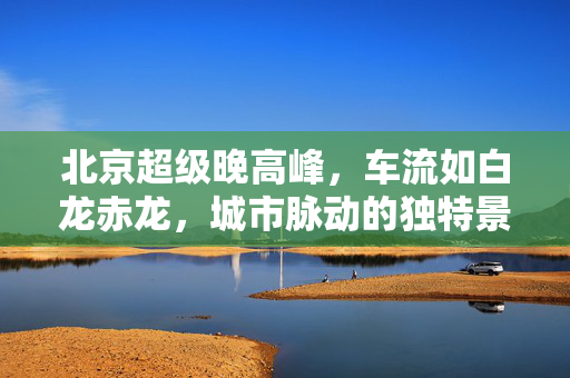 北京超级晚高峰，车流如白龙赤龙，城市脉动的独特景象