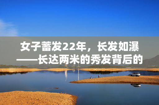 女子蓄发22年，长发如瀑——长达两米的秀发背后的故事