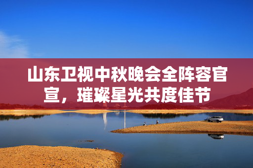 山东卫视中秋晚会全阵容官宣，璀璨星光共度佳节