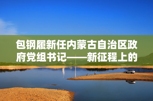 包钢履新任内蒙古自治区政府党组书记——新征程上的领导力量
