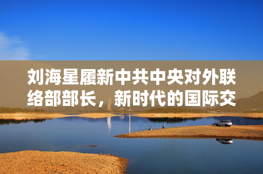 刘海星履新中共中央对外联络部部长，新时代的国际交流与合作的领航者