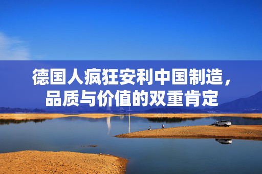 德国人疯狂安利中国制造，品质与价值的双重肯定