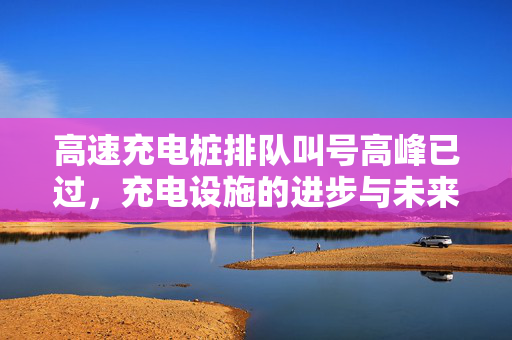高速充电桩排队叫号高峰已过，充电设施的进步与未来展望