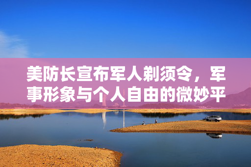 美防长宣布军人剃须令，军事形象与个人自由的微妙平衡