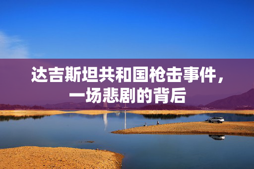 达吉斯坦共和国枪击事件，一场悲剧的背后