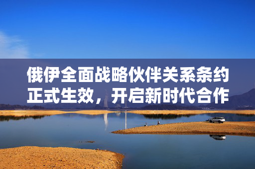 俄伊全面战略伙伴关系条约正式生效，开启新时代合作新篇章