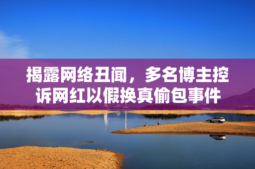 揭露网络丑闻，多名博主控诉网红以假换真偷包事件