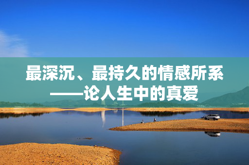 最深沉、最持久的情感所系——论人生中的真爱