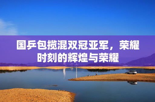国乒包揽混双冠亚军，荣耀时刻的辉煌与荣耀